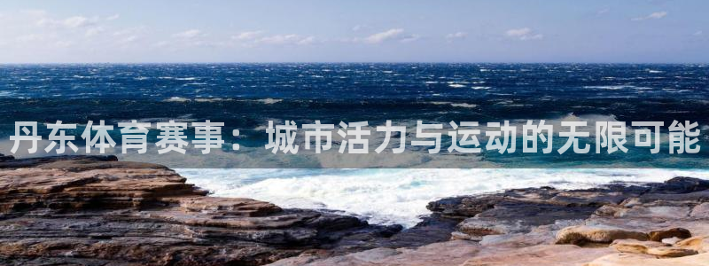 oety欧亿体育官网下载平台注册：丹东体育赛事：城市活力与运